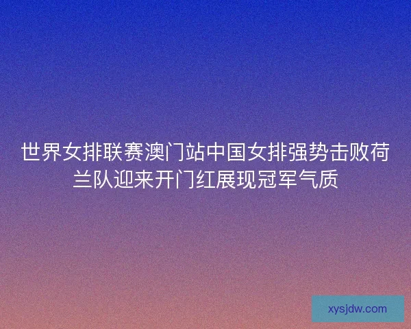 世界女排联赛澳门站中国女排强势击败荷兰队迎来开门红展现冠军气质