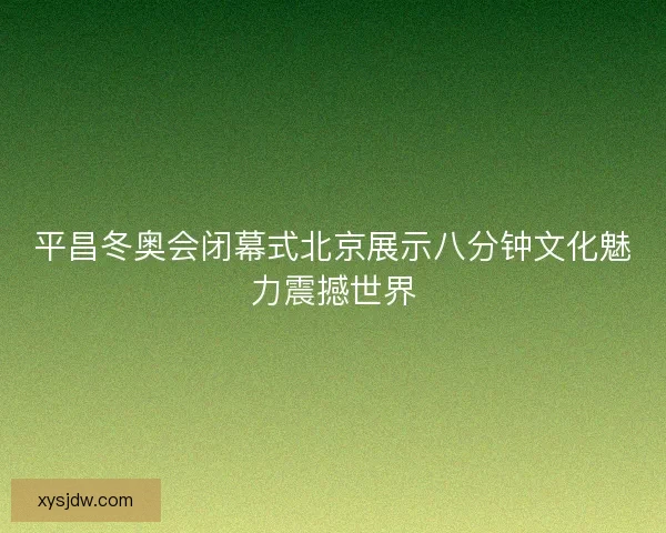 平昌冬奥会闭幕式北京展示八分钟文化魅力震撼世界