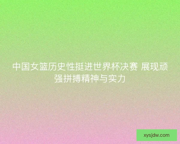 中国女篮历史性挺进世界杯决赛 展现顽强拼搏精神与实力