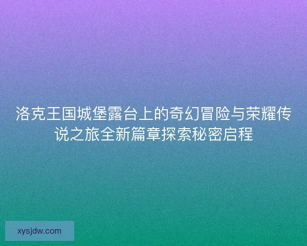 洛克王国城堡露台上的奇幻冒险与荣耀传说之旅全新篇章探索秘密启程