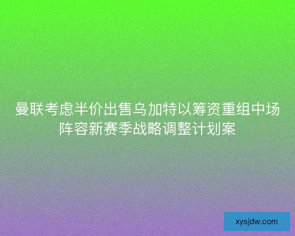 曼联考虑半价出售乌加特以筹资重组中场阵容新赛季战略调整计划案