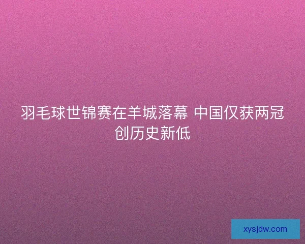 羽毛球世锦赛在羊城落幕 中国仅获两冠创历史新低