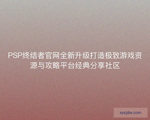 PSP终结者官网全新升级打造极致游戏资源与攻略平台经典分享社区
