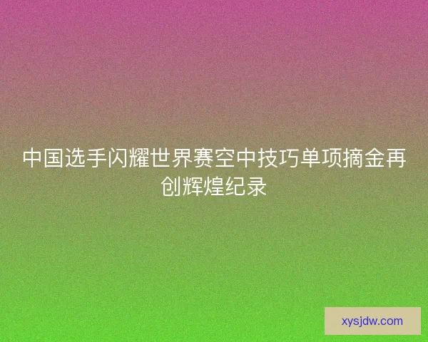 中国选手闪耀世界赛空中技巧单项摘金再创辉煌纪录
