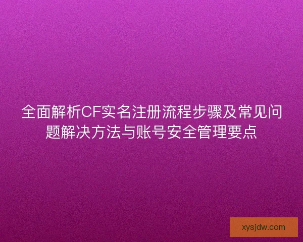 全面解析CF实名注册流程步骤及常见问题解决方法与账号安全管理要点
