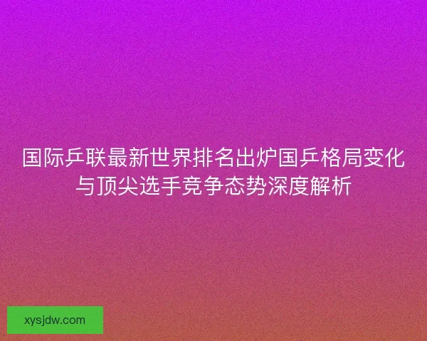 国际乒联最新世界排名出炉国乒格局变化与顶尖选手竞争态势深度解析